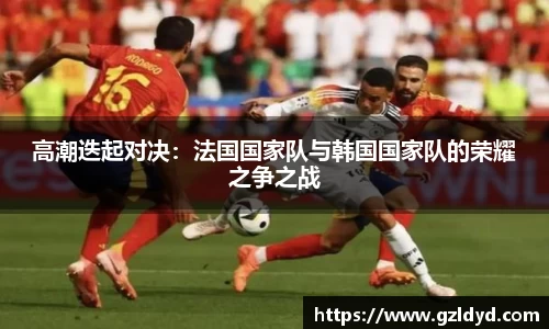 高潮迭起对决：法国国家队与韩国国家队的荣耀之争之战