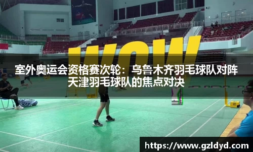室外奥运会资格赛次轮：乌鲁木齐羽毛球队对阵天津羽毛球队的焦点对决