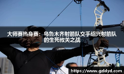 大师赛热身赛：乌鲁木齐射箭队交手绍兴射箭队的生死攸关之战